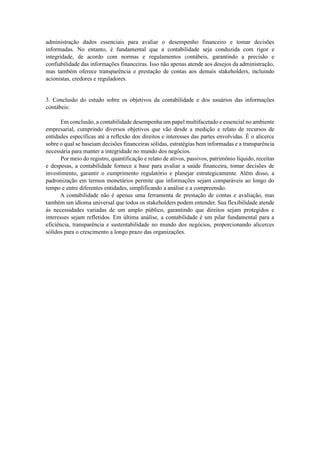 administração dados essenciais para avaliar o desempenho financeiro e tomar decisões
informadas. No entanto, é fundamental que a contabilidade seja conduzida com rigor e
integridade, de acordo com normas e regulamentos contábeis, garantindo a precisão e
confiabilidade das informações financeiras. Isso não apenas atende aos desejos da administração,
mas também oferece transparência e prestação de contas aos demais stakeholders, incluindo
acionistas, credores e reguladores.
3. Conclusão do estudo sobre os objetivos da contabilidade e dos usuários das informações
contábeis:
Em conclusão, a contabilidade desempenha um papel multifacetado e essencial no ambiente
empresarial, cumprindo diversos objetivos que vão desde a medição e relato de recursos de
entidades específicas até a reflexão dos direitos e interesses das partes envolvidas. É o alicerce
sobre o qual se baseiam decisões financeiras sólidas, estratégias bem informadas e a transparência
necessária para manter a integridade no mundo dos negócios.
Por meio do registro, quantificação e relato de ativos, passivos, patrimônio líquido, receitas
e despesas, a contabilidade fornece a base para avaliar a saúde financeira, tomar decisões de
investimento, garantir o cumprimento regulatório e planejar estrategicamente. Além disso, a
padronização em termos monetários permite que informações sejam comparáveis ao longo do
tempo e entre diferentes entidades, simplificando a análise e a compreensão.
A contabilidade não é apenas uma ferramenta de prestação de contas e avaliação, mas
também um idioma universal que todos os stakeholders podem entender. Sua flexibilidade atende
às necessidades variadas de um amplo público, garantindo que direitos sejam protegidos e
interesses sejam refletidos. Em última análise, a contabilidade é um pilar fundamental para a
eficiência, transparência e sustentabilidade no mundo dos negócios, proporcionando alicerces
sólidos para o crescimento a longo prazo das organizações.
 