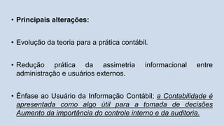 • Principais alterações:
• Evolução da teoria para a prática contábil.
• Redução prática da assimetria informacional entre
administração e usuários externos.
• Ênfase ao Usuário da Informação Contábil; a Contabilidade é
apresentada como algo útil para a tomada de decisões
Aumento da importância do controle interno e da auditoria.
 