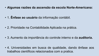 • Algumas razões da ascensão da escola Norte-Americana:
• 1. Ênfase ao usuário da informação contábil.
• 2. Prioridade na Contabilidade Aplicada na prática.
• 3. Aumento da importância do controle interno e da auditoria.
• 4. Universidades em busca de qualidade, dando ênfase aos
trabalhos científicos relacionados com a pratica.
 