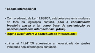 • Escola Internacional
• Com o advento da Lei 11.638/07, estabelece-se uma mudança
de foco na legislação contábil, pois a contabilidade
brasileira passa a ter como base de sustentação os
padrões contábeis internacionais. (IASB).
• Aqui o Brasil adora a contabilidade internacional.
• Já a lei 11.941/09 apresentou a necessidade de ajustes
tributários nas informações contábeis.
 