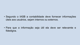 • Segundo o IASB a contabilidade deve fornecer informações
úteis aos usuários, sejam internos ou externos.
• Para que a informação seja útil ela deve ser relevamte e
fidedigna.
 