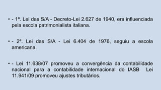 • - 1ª. Lei das S/A - Decreto-Lei 2.627 de 1940, era influenciada
pela escola patrimonialista italiana.
• - 2ª. Lei das S/A - Lei 6.404 de 1976, seguiu a escola
americana.
• - Lei 11.638/07 promoveu a convergência da contabilidade
nacional para a contabilidade internacional do IASB Lei
11.941/09 promoveu ajustes tributários.
 