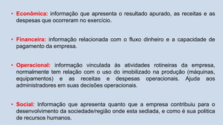 • Econômica: informação que apresenta o resultado apurado, as receitas e as
despesas que ocorreram no exercício.
• Financeira: informação relacionada com o fluxo dinheiro e a capacidade de
pagamento da empresa.
• Operacional: informação vinculada às atividades rotineiras da empresa,
normalmente tem relação com o uso do imobilizado na produção (máquinas,
equipamentos) e as receitas e despesas operacionais. Ajuda aos
administradores em suas decisões operacionais.
• Social: Informação que apresenta quanto que a empresa contribuiu para o
desenvolvimento da sociedade/região onde esta sediada, e como é sua politica
de recursos humanos.
 