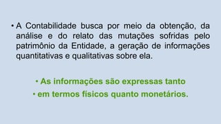 • A Contabilidade busca por meio da obtenção, da
análise e do relato das mutações sofridas pelo
patrimônio da Entidade, a geração de informações
quantitativas e qualitativas sobre ela.
• As informações são expressas tanto
• em termos físicos quanto monetários.
 
