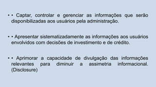 • • Captar, controlar e gerenciar as informações que serão
disponibilizadas aos usuários pela administração.
• • Apresentar sistematizadamente as informações aos usuários
envolvidos com decisões de investimento e de crédito.
• • Aprimorar a capacidade de divulgação das informações
relevantes para diminuir a assimetria informacional.
(Disclosure)
 