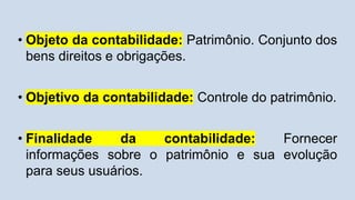 • Objeto da contabilidade: Patrimônio. Conjunto dos
bens direitos e obrigações.
• Objetivo da contabilidade: Controle do patrimônio.
• Finalidade da contabilidade: Fornecer
informações sobre o patrimônio e sua evolução
para seus usuários.
 
