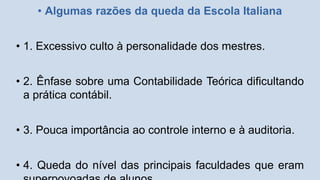 • Algumas razões da queda da Escola Italiana
• 1. Excessivo culto à personalidade dos mestres.
• 2. Ênfase sobre uma Contabilidade Teórica dificultando
a prática contábil.
• 3. Pouca importância ao controle interno e à auditoria.
• 4. Queda do nível das principais faculdades que eram
 