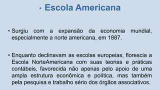 • Escola Americana
• Surgiu com a expansão da economia mundial,
especialmente a norte americana, em 1887.
• Enquanto declinavam as escolas europeias, florescia a
Escola NorteAmericana com suas teorias e práticas
contábeis, favorecida não apenas pelo apoio de uma
ampla estrutura econômica e política, mas também
pela pesquisa e trabalho sério dos órgãos associativos.
 