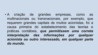 • A criação de grandes empresas, como as
multinacionais ou transnacionais, por exemplo, que
requerem grandes capitais de muitos acionistas, foi a
causa primeira do estabelecimento das teorias e
práticas contábeis, que permitissem uma correta
interpretação das informações por qualquer
acionista ou outro interessado, em qualquer parte
do mundo.
 