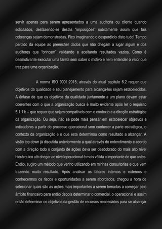 servir apenas para serem apresentados a uma auditoria ou cliente quando
solicitados, desfazendo-se destas “imposições” subitamente assim que tais
cobranças sejam demonstradas. Fico imaginando o desperdício disto tudo! Tempo
perdido da equipe ao preencher dados que não chegam a lugar algum e dos
auditores que “brincam” validando e aceitando resultados vazios. Como é
desmotivante executar uma tarefa sem saber o motivo e nem entender o valor que
traz para uma organização.
A norma ISO 9001:2015, através do atual capitulo 6.2 requer que
objetivos da qualidade e seu planejamento para alcança-los sejam estabelecidos.
A ênfase de que os objetivos da qualidade juntamente a um plano devam estar
coerentes com o que a organização busca é muito evidente após ler o requisito
5.1.1 b – que requer que sejam compatíveis com o contexto e a direção estratégica
da organização. Ou seja, não se pode mais pensar em estabelecer objetivos e
indicadores a partir do processo operacional sem conhecer a parte estratégica, o
contexto da organização e o que esta determinou como resultado a alcançar. A
visão top down já discutida anteriormente a qual através do entendimento e acordo
com a direção todo o conjunto de ações deva ser desdobrado do mais alto nível
hierárquico até chegar ao nível operacional é mais válida e importante do que antes.
Então, sugiro um método que venho utilizando em minhas consultorias e que vem
trazendo muito resultado. Após analisar os fatores internos e externos e
conhecermos os riscos e oportunidades a serem abordados, chegou a hora de
selecionar quais são as ações mais importantes a serem tomadas a começar pelo
âmbito financeiro para então depois determinar o comercial, o operacional e assim
então determinar os objetivos da gestão de recursos necessários para se alcançar
 