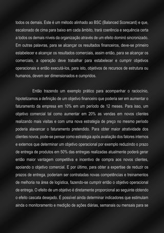 todos os demais. Este é um método alinhado ao BSC (Balanced Scorecard) e que,
escalonado de cima para baixo em cada âmbito, trará coerência e sequência certa
a todos os demais níveis da organização através de um efeito dominó sincronizado.
Em outras palavras, para se alcançar os resultados financeiros, deve-se primeiro
estabelecer e alcançar os resultados comerciais, assim então, para se alcançar os
comerciais, a operação deve trabalhar para estabelecer e cumprir objetivos
operacionais e então executá-los, para isto, objetivos de recursos de estrutura ou
humanos, devem ser dimensionados e cumpridos.
Então trazendo um exemplo prático para acompanhar o raciocínio,
hipotetizamos a definição de um objetivo financeiro que poderia ser em aumentar o
faturamento da empresa em 10% em um período de 12 meses. Para isso, um
objetivo comercial tal como aumentar em 20% as vendas em novos clientes
realizando mais visitas e com uma nova estratégia de preço no mesmo período
poderia alavancar o faturamento pretendido. Para obter maior atratividade dos
clientes novos, pode-se pensar como estratégia após avaliação dos fatores internos
e externos que determinar um objetivo operacional por exemplo reduzindo o prazo
de entrega de produtos em 50% das entregas realizadas atualmente poderá gerar
então maior vantagem competitiva e incentivo de compra aos novos clientes,
apoiando o objetivo comercial. E por último, para obter a expertise de reduzir os
prazos de entrega, poderiam ser contratadas novas competências e treinamentos
de melhoria na área de logística, fazendo-se cumprir então o objetivo operacional
de entrega. O efeito de um objetivo é diretamente proporcional ao seguinte obtendo
o efeito cascata desejado. É possível ainda determinar indicadores que estimulam
ainda o monitoramento e medição de ações diárias, semanais ou mensais para se
 