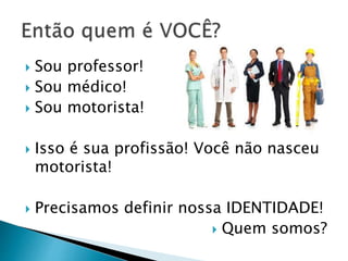  Sou professor!
 Sou médico!
 Sou motorista!
 Isso é sua profissão! Você não nasceu
motorista!
 Precisamos definir nossa IDENTIDADE!
 Quem somos?
 
