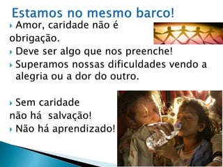  Amor, caridade não é
obrigação.
 Deve ser algo que nos preenche!
 Superamos nossas dificuldades vendo a
alegria ou a dor do outro.
 Sem caridade
não há salvação!
 Não há aprendizado!
 