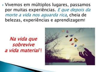  Vivemos em múltiplos lugares, passamos
por muitas experiências. E que depois da
morte a vida nos aguarda rica, cheia de
belezas, experiências e aprendizagem!
Na vida que
sobrevive
a vida material !
 