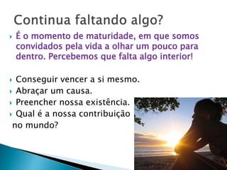  É o momento de maturidade, em que somos
convidados pela vida a olhar um pouco para
dentro. Percebemos que falta algo interior!
 Conseguir vencer a si mesmo.
 Abraçar um causa.
 Preencher nossa existência.
 Qual é a nossa contribuição
no mundo?
 