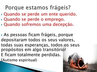  Quando se perde um ente querido.
 Quando se perde o emprego.
 Quando sofremos uma decepção.
 As pessoas ficam frágeis, porque
depositaram todos os seus valores,
todas suas esperanças, todos os seus
propósitos em algo transitório!
E ficam totalmente perdidas.
(Autismo espiritual)
 