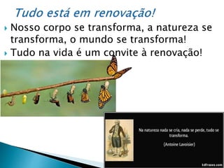  Nosso corpo se transforma, a natureza se
transforma, o mundo se transforma!
 Tudo na vida é um convite à renovação!
 