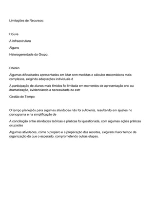 Limitações de Recursos:
Houve
A infraestrutura
Alguns
Heterogeneidade do Grupo:
Diferen
Algumas dificuldades apresentadas em lidar com medidas e cálculos matemáticos mais
complexos, exigindo adaptações individuais d
A participação de alunos mais tímidos foi limitada em momentos de apresentação oral ou
dramatização, evidenciando a necessidade de estr
Gestão de Tempo:
O tempo planejado para algumas atividades não foi suficiente, resultando em ajustes no
cronograma e na simplificação de
A conciliação entre atividades teóricas e práticas foi questionada, com algumas ações práticas
ocupadas
Algumas atividades, como o preparo e a preparação das receitas, exigiram maior tempo de
organização do que o esperado, comprometendo outras etapas.
 