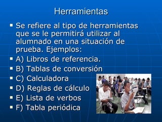 Herramientas Se refiere al tipo de herramientas que se le permitirá utilizar al alumnado en una situación de prueba. Ejemplos: A) Libros de referencia. B) Tablas de conversión C) Calculadora D) Reglas de cálculo E) Lista de verbos F) Tabla periódica 