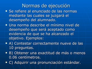 Normas de ejecución Se refiere al enunciado de las normas mediante las cuales se juzgará el desempeño del alumnado. Una norma describe el mínimo nivel de desempeño que será aceptado como evidencia de que se ha alcanzado el objetivo. Ejemplos: A) Contestar correctamente nueve de las 10 preguntas. B) Obtener una exactitud de más o menos 0.06 centímetros. C) Adquirir una pronunciación estándar. 