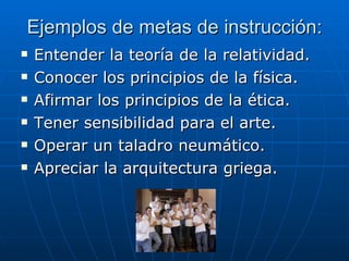 Ejemplos de metas de instrucción: Entender la teoría de la relatividad. Conocer los principios de la física. Afirmar los principios de la ética. Tener sensibilidad para el arte. Operar un taladro neumático. Apreciar la arquitectura griega. 