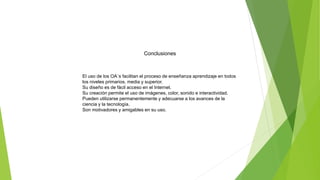 Conclusiones
El uso de los OA´s facilitan el proceso de enseñanza aprendizaje en todos
los niveles primarios, media y superior.
Su diseño es de fácil acceso en el Internet.
Su creación permite el uso de imágenes, color, sonido e interactividad.
Pueden utilizarse permanentemente y adecuarse a los avances de la
ciencia y la tecnología.
Son motivadores y amigables en su uso.
 