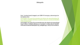 Bibliografía
http://profeorimate2.blogspot.com/2009/10/ventajas-y-desventajas-de-
los-objetos.html
www.google.com/search?q=ejemplos+de+objetos+de+aprendizaje&sa=X&
espv=2&biw=1242&bih=601&tbm=isch&tbo=u&source=univ&ved=0ahUKEw
jCj9LrsJLNAhXGmh4
www.google.com/search?q=recomendaciones+de+objetos+de+aprendizaje
&espv=2&biw=1242&bih=601&source=lnms&tbm=isch&sa=X&ved=0ahUKE
wiWv4aHuZLNAhUM1B4KHQ3RA1oQ_AUIBigB#imgrc=XWLj5YZsnrenXM%3A
 