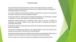 INTRODUCCIÓN
Durante los últimos años el desarrollo de la ciencia y la tecnología ha tenido un desarrollo
acelerado en todos los órdenes del saber humano y muy en especial el referido a los objetos de
aprendizaje aplicados a la educación.
Los cuales constituyen una herramienta tecnológica fundamental en el proceso de incorporación
de nuevos conocimientos de manera amigable y motivada.
En este video defino con claridad que son los objetos de aprendizaje, sus características, ventajas
e importancia, con miras a ser utilizados en la educación del Siglo XXI.
Igualmente presento definiciones de diferentes autores sobre lo que son los objetos de
aprendizaje, por ejemplo “cualquier recurso digital que pueda ser reutilizado para apoyar el
aprendizaje” (Wiley, 2002).
Desarrollando aspectos fundamentales del contenido de los objetos de aprendizaje expresado en
término de metadatos.
En esta línea de trabajo hago referencia a los modelos scorm un marco de enlace para ser
utilizado por otros sistemas, obteniendo como interoperabilidad.
Desarrollo recomendaciones para la utilización de los objetos de aprendizaje las cuales tienen el
propósito de buscar la excelencia y la eficiencia del proceso enseñanza aprendizaje.
Culmino el video con una serie de conclusiones y bibliografía actualizada referida al tema.
 
