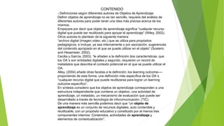 CONTENIDO
- Definiciones según diferentes autores de Objetos de Aprendizaje.
Definir objetos de aprendizaje no es tan sencillo, requiere del análisis de
diferentes autores para poder tener una idea más precisa acerca de los
mismos.
Empezare por decir que objeto de aprendizaje significa “cualquier recurso
digital que puede ser reutilizado para apoyar el aprendizaje” (Wiley, 2002).
Otros autores lo plantean de la siguiente manera:
“archivo digital (imagen,video, etc.) que se utiliza para propósitos
pedagógicos, e incluye, ya sea internamente o por asociación, sugerencias
del contenido apropiado en el que se puede utilizar en el objeto” (Sosteric
and Hesemeier. 2002).
Cecilia y García, 2003). “le añaden a la definición dos características, que
los OA´s son entidades digitales y segundo, requieren un record de
metadatos que describa el contexto potencial en el que se puede utilizar el
OA.
Alley, (2004) añade otras facetas a la definición; los learning outcome----
proponiendo de esta forma, una definición más específica de los OA´s
“cualquier recurso digital que puede reutilizarse para lograr un learning
outcome específico”.
En síntesis considero que los objetos de aprendizaje corresponden a una
estructura independiente que contiene un objetivo, una actividad de
aprendizaje, un metadato, un mecanismo de evaluación que puede ser
desarrollado a través de tecnología de infocomunicación. (TIC)
De una manera más sencilla podemos decir que “un objeto de
aprendizaje es un conjunto de recursos digitales, auto contenible y
reutilizable, con un propósito educativo y constituido por al menos tres
componentes internos: Contenidos, actividades de aprendizaje y
elementos de contextualización”.
 