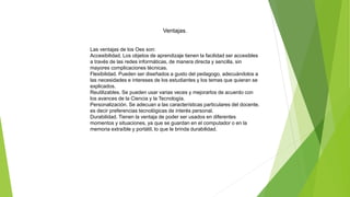 Ventajas.
Las ventajas de los Oes son:
Accesibilidad. Los objetos de aprendizaje tienen la facilidad ser accesibles
a través de las redes informáticas, de manera directa y sencilla, sin
mayores complicaciones técnicas.
Flexibilidad. Pueden ser diseñados a gusto del pedagogo, adecuándolos a
las necesidades e intereses de los estudiantes y los temas que quieran se
explicados.
Reutilizables. Se pueden usar varias veces y mejorarlos de acuerdo con
los avances de la Ciencia y la Tecnología.
Personalización. Se adecuan a las características particulares del docente,
es decir preferencias tecnológicas de interés personal.
Durabilidad. Tienen la ventaja de poder ser usados en diferentes
momentos y situaciones, ya que se guardan en el computador o en la
memoria extraíble y portátil, lo que le brinda durabilidad.
 