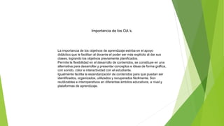 Importancia de los OA´s.
La importancia de los objetivos de aprendizaje estriba en el apoyo
didáctico que le facilitan al docente el poder ser más explicito al dar sus
clases, logrando los objetivos previamente planificados.
Permite la flexibilidad en el desarrollo de contenidos, se constituye en una
alternativa para desarrollar y presentar conceptos e ideas de forma gráfica,
con sonido, color e interactividad con el estudiante.
Igualmente facilita la estandarización de contenidos para que puedan ser
identificados, organizados, utilizados y recuperados fácilmente. Son
reutilizables e interoperativos en diferentes ámbitos educativos, a nivel y
plataformas de aprendizaje.
 