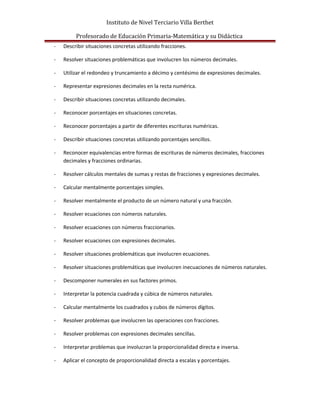 Instituto de Nivel Terciario Villa Berthet
Profesorado de Educación Primaria-Matemática y su Didáctica
- Describir situaciones concretas utilizando fracciones.
- Resolver situaciones problemáticas que involucren los números decimales.
- Utilizar el redondeo y truncamiento a décimo y centésimo de expresiones decimales.
- Representar expresiones decimales en la recta numérica.
- Describir situaciones concretas utilizando decimales.
- Reconocer porcentajes en situaciones concretas.
- Reconocer porcentajes a partir de diferentes escrituras numéricas.
- Describir situaciones concretas utilizando porcentajes sencillos.
- Reconocer equivalencias entre formas de escrituras de números decimales, fracciones
decimales y fracciones ordinarias.
- Resolver cálculos mentales de sumas y restas de fracciones y expresiones decimales.
- Calcular mentalmente porcentajes simples.
- Resolver mentalmente el producto de un número natural y una fracción.
- Resolver ecuaciones con números naturales.
- Resolver ecuaciones con números fraccionarios.
- Resolver ecuaciones con expresiones decimales.
- Resolver situaciones problemáticas que involucren ecuaciones.
- Resolver situaciones problemáticas que involucren inecuaciones de números naturales.
- Descomponer numerales en sus factores primos.
- Interpretar la potencia cuadrada y cúbica de números naturales.
- Calcular mentalmente los cuadrados y cubos de números dígitos.
- Resolver problemas que involucren las operaciones con fracciones.
- Resolver problemas con expresiones decimales sencillas.
- Interpretar problemas que involucran la proporcionalidad directa e inversa.
- Aplicar el concepto de proporcionalidad directa a escalas y porcentajes.
 