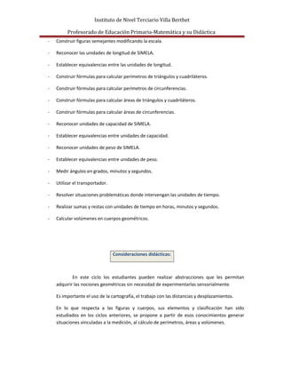 Instituto de Nivel Terciario Villa Berthet
Profesorado de Educación Primaria-Matemática y su Didáctica
- Construir figuras semejantes modificando la escala.
- Reconocer las unidades de longitud de SIMELA.
- Establecer equivalencias entre las unidades de longitud.
- Construir fórmulas para calcular perímetros de triángulos y cuadriláteros.
- Construir fórmulas para calcular perímetros de circunferencias.
- Construir fórmulas para calcular áreas de triángulos y cuadriláteros.
- Construir fórmulas para calcular áreas de circunferencias.
- Reconocer unidades de capacidad de SIMELA.
- Establecer equivalencias entre unidades de capacidad.
- Reconocer unidades de peso de SIMELA.
- Establecer equivalencias entre unidades de peso.
- Medir ángulos en grados, minutos y segundos.
- Utilizar el transportador.
- Resolver situaciones problemáticas donde intervengan las unidades de tiempo.
- Realizar sumas y restas con unidades de tiempo en horas, minutos y segundos.
- Calcular volúmenes en cuerpos geométricos.
Consideraciones didácticas:
En este ciclo los estudiantes pueden realizar abstracciones que les permitan
adquirir las nociones geométricas sin necesidad de experimentarlas sensorialmente.
Es importante el uso de la cartografía, el trabajo con las distancias y desplazamientos.
En lo que respecta a las figuras y cuerpos, sus elementos y clasificación han sido
estudiados en los ciclos anteriores, se propone a partir de esos conocimientos generar
situaciones vinculadas a la medición, al cálculo de perímetros, áreas y volúmenes.
 