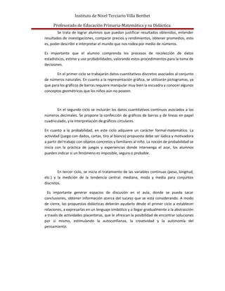 Instituto de Nivel Terciario Villa Berthet
Profesorado de Educación Primaria-Matemática y su Didáctica
Se trata de lograr alumnos que puedan justificar resultados obtenidos, entender
resultados de investigaciones, comparar precios y rendimientos, obtener promedios, esto
es, poder describir e interpretar el mundo que nos rodea por medio de números.
Es importante que el alumno comprenda los procesos de recolección de datos
estadísticos, estime y use probabilidades, valorando estos procedimientos para la toma de
decisiones.
En el primer ciclo se trabajarán datos cuantitativos discretos asociados al conjunto
de números naturales. En cuanto a la representación gráfica, se utilizarán pictogramas, ya
que para los gráficos de barras requiere manipular muy bien la escuadra y conocer algunos
conceptos geométricos que los niños aún no poseen.
En el segundo ciclo se incluirán los datos cuantitativos continuos asociados a los
números decimales. Se propone la confección de gráficos de barras y de líneas en papel
cuadriculado, y la interpretación de gráficos circulares.
En cuanto a la probabilidad, en este ciclo adquiere un carácter formal-matemático. La
actividad (juego con dados, cartas, tiro al blanco) propuesta debe ser lúdica y motivadora
a partir del trabajo con objetos concretos y familiares al niño. La noción de probabilidad se
inicia con la práctica de juegos y experiencias donde intervenga el azar, los alumnos
pueden indicar si un fenómeno es imposible, seguro o probable.
En tercer ciclo, se inicia el tratamiento de las variables continuas (peso, longitud,
etc.) y la medición de la tendencia central: mediana, moda y media para conjuntos
discretos.
Es importante generar espacios de discusión en el aula, donde se pueda sacar
conclusiones, obtener información acerca del suceso que se está considerando. A modo
de cierre, las propuestas didácticas deberán ayudarlo desde el primer ciclo a establecer
relaciones, a expresarlas en un lenguaje simbólico y a llegar gradualmente a la abstracción
a través de actividades placenteras, que le ofrezcan la posibilidad de encontrar soluciones
por sí mismo, estimulando la autoconfianza, la creatividad y la autonomía del
pensamiento.
 