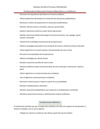 Instituto de Nivel Terciario Villa Berthet
Profesorado de Educación Primaria-Matemática y su Didáctica
- Reconocer las expresiones decimales en el entorno cotidiano.
- Utilizar expresiones decimales en la resolución de situaciones problemáticas.
- Reconocer y utilizar las operaciones en situaciones problemáticas.
- Resolver cálculos escritos y mentales, exactos y aproximados.
- Explorar relaciones numéricas a partir de las operaciones.
- Resolver situaciones donde intervengan las acciones de juntar, unir, agregar, quitar,
avanzar, retroceder.
- Utilización de simbología convencional de las operaciones.
- Elaborar estrategias personales en la resolución de sumas y restas de números naturales.
- Utilizar algoritmos no convencionales y convencionales de suma y resta.
- Reconocer las propiedades de las operaciones.
- Elaborar estrategias de cálculo mental.
- Resolver ecuaciones sencillas de suma y resta.
- Resolver problemas donde intervienen ideas de suma reiterada, combinación, repartir y
partir.
- Utilizar algoritmos no convencionales para multiplicar.
- Usar el algoritmo convencional para multiplicar.
- Reconocer números pares e impares a partir de sus propiedades.
- Resolver multiplicaciones y divisiones.
- Resolver situaciones problemáticas que involucren la multiplicación y la división.
- Identificar operaciones inversas y utilizarlas para resolver problemas.
Consideraciones didácticas:
Es importante entender que por su etapa psico evolutiva, los niños son capaces de comprender su
entorno inmediato, con lo cual se deberá:
- Trabajar las nociones numéricas y de cálculo a partir de recursos lúdicos.
 