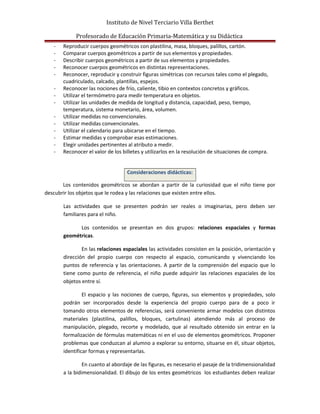 Instituto de Nivel Terciario Villa Berthet
Profesorado de Educación Primaria-Matemática y su Didáctica
- Reproducir cuerpos geométricos con plastilina, masa, bloques, palillos, cartón.
- Comparar cuerpos geométricos a partir de sus elementos y propiedades.
- Describir cuerpos geométricos a partir de sus elementos y propiedades.
- Reconocer cuerpos geométricos en distintas representaciones.
- Reconocer, reproducir y construir figuras simétricas con recursos tales como el plegado,
cuadriculado, calcado, plantillas, espejos.
- Reconocer las nociones de frío, caliente, tibio en contextos concretos y gráficos.
- Utilizar el termómetro para medir temperatura en objetos.
- Utilizar las unidades de medida de longitud y distancia, capacidad, peso, tiempo,
temperatura, sistema monetario, área, volumen.
- Utilizar medidas no convencionales.
- Utilizar medidas convencionales.
- Utilizar el calendario para ubicarse en el tiempo.
- Estimar medidas y comprobar esas estimaciones.
- Elegir unidades pertinentes al atributo a medir.
- Reconocer el valor de los billetes y utilizarlos en la resolución de situaciones de compra.
Consideraciones didácticas:
Los contenidos geométricos se abordan a partir de la curiosidad que el niño tiene por
descubrir los objetos que le rodea y las relaciones que existen entre ellos.
Las actividades que se presenten podrán ser reales o imaginarias, pero deben ser
familiares para el niño.
Los contenidos se presentan en dos grupos: relaciones espaciales y formas
geométricas.
En las relaciones espaciales las actividades consisten en la posición, orientación y
dirección del propio cuerpo con respecto al espacio, comunicando y vivenciando los
puntos de referencia y las orientaciones. A partir de la comprensión del espacio que lo
tiene como punto de referencia, el niño puede adquirir las relaciones espaciales de los
objetos entre sí.
El espacio y las nociones de cuerpo, figuras, sus elementos y propiedades, solo
podrán ser incorporados desde la experiencia del propio cuerpo para de a poco ir
tomando otros elementos de referencias, será conveniente armar modelos con distintos
materiales (plastilina, palillos, bloques, cartulinas) atendiendo más al proceso de
manipulación, plegado, recorte y modelado, que al resultado obtenido sin entrar en la
formalización de fórmulas matemáticas ni en el uso de elementos geométricos. Proponer
problemas que conduzcan al alumno a explorar su entorno, situarse en él, situar objetos,
identificar formas y representarlas.
En cuanto al abordaje de las figuras, es necesario el pasaje de la tridimensionalidad
a la bidimensionalidad. El dibujo de los entes geométricos los estudiantes deben realizar
 