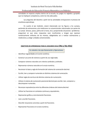 Instituto de Nivel Terciario Villa Berthet
Profesorado de Educación Primaria-Matemática y su Didáctica
actividades en espacios amplios dentro de la escuela, los juegos no reglados y grupales
que no impliquen competencia, serán los más adecuados.
Las preguntas del docente a partir de las actividades enriquecerán el proceso de
enseñanza-aprendizaje.
En cuanto al eje medición, estará relacionado con las figuras y los cuerpos,
partiendo de estimaciones y de mediciones no convencionales relacionadas con partes de
su cuerpo (brazos, pasos, palma de la mano, etc.); proponiendo situaciones (problemas-
preguntas) en que estas respuestas sean insuficientes y tengan que expresar
numéricamente atributos de los mismos, obligándolos así a realizar estimaciones y
mediciones y a elegir unidades convencionales.
OBJETIVOS DE APRENDIZAJE PARA EL SEGUNDO CICLO (4to y 5to Año)
En relación a los ejes Numeración y Operaciones:
- Identificar regularidades en la serie numérica.
- Construir una serie de números a partir de una regla dada.
- Comparar números naturales con criterios cardinales y ordinales.
- Representar números naturales en la recta numérica.
- Reconocer la base y regla de formación del sistema de numeración decimal.
- Escribir, leer y comparar numerales en distintos sistemas de numeración.
- Utilizar reglas de escritura de distintos sistemas de numeración.
- Utilizar el sistema de numeración posicional decimal para escribir, leer, componer y
descomponer numerales.
- Reconocer equivalencias entre los diferentes órdenes del sistema decimal.
- Utilizar las fracciones en contextos continuos y equivalentes.
- Representar gráfica y concretamente fracciones.
- Leer y escribir fracciones.
- Describir situaciones concretas a partir de fracciones.
- Representar fracciones en la recta numérica.
 