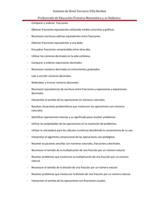 Instituto de Nivel Terciario Villa Berthet
Profesorado de Educación Primaria-Matemática y su Didáctica
- Comparar y ordenar fracciones.
- Obtener fracciones equivalentes utilizando medios concretos y gráficos.
- Reconocer escrituras aditivas equivalentes entre fracciones.
- Obtener fracciones equivalentes a una dada.
- Encuadrar fracciones comprendida entre otras dos.
- Utilizar los números decimales en la vida cotidiana.
- Comparar y ordenar expresiones decimales.
- Reconocer números decimales en instrumentos graduados.
- Leer y escribir números decimales.
- Redondear y truncar números decimales.
- Reconocer equivalencias de escritura entre fracciones y expresiones y expresiones
decimales.
- Interpretar el sentido de las operaciones en números naturales.
- Resolver situaciones problemáticas que involucren las operaciones con números
naturales.
- Identificar operaciones inversas y su significado para resolver problemas.
- Utilizar las propiedades de las operaciones en la resolución de problemas.
- Utilizar la calculadora para los cálculos numéricos decidiendo la conveniencia de su uso.
- Interpretar el algoritmo convencional de las operaciones con polidígitos.
- Resolver ecuaciones sencillas con números naturales, fracciones y decimales.
- Reconocer el sentido de la multiplicación de una fracción por un número natural.
- Resolver problemas que involucran la multiplicación de una fracción por un número
natural.
- Reconocer el sentido de la división de una fracción por un número natural.
- Resolver problemas que involucran la división de una fracción por un número natural.
- Interpretar el sentido de las operaciones con fracciones usuales.
 