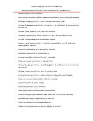 Instituto de Nivel Terciario Villa Berthet
Profesorado de Educación Primaria-Matemática y su Didáctica
- Construir ángulos dada su amplitud.
- Medir ángulos utilizando el sistema sexagesimal de medidas: grados, minutos y segundos.
- Reconocer figuras geométricas a partir de propiedades involucradas.
- Construir figuras a partir de distintas informaciones y de la utilización de los instrumentos
de medición.
- Clasificar figuras geométricas en situaciones concretas.
- Componer y descomponer figuras geométricas a partir de materiales concretos.
- Clasificar triángulos a partir de sus lados y sus ángulos.
- Resolver problemas que involucren el uso de la propiedad de la suma de los ángulos
interiores de un triángulo.
- Construir triángulos a partir de la propiedad triangular.
- Reconocer los elementos de los cuadriláteros.
- Construir cuadriláteros utilizando la regla y el compás.
- Reconocer cuerpos geométricos en objetos reales.
- Construir cuerpos geométricos a partir de plegados y de la utilización de los instrumentos
de medición.
- Clasificar cuerpos geométricos a partir de sus elementos.
- Construir cuerpos geométricos mediante el contorneado y utilizando el plegado.
- Reconocer movimientos de rotación, traslación y simetría.
- Realizar rotaciones de figuras simples.
- Reconocer y construir figuras simétricas.
- Medir objetos seleccionando medidas convencionales.
- Elaborar estrategias personales para llevar mediciones en situaciones cotidianas.
- Reconocer las unidades convencionales de medición.
- Utilizar las unidades convencionales de longitud.
- Utilizar instrumentos convencionales de medición de longitud.
 
