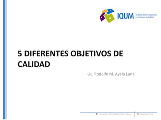 Una visión de calidad hacia el futuro www.iqum.mx
5 DIFERENTES OBJETIVOS DE
CALIDAD
Lic. Rodolfo M. Ayala Luna
 