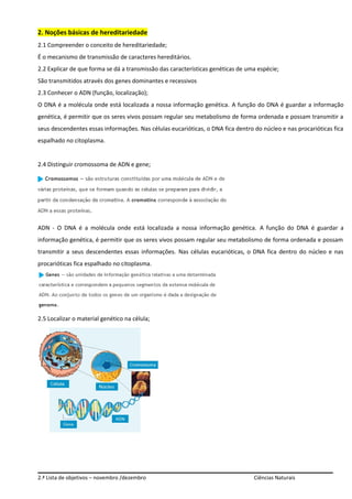 2. Noções básicas de hereditariedade
2.1 Compreender o conceito de hereditariedade;
É o mecanismo de transmissão de caracteres hereditários.
2.2 Explicar de que forma se dá a transmissão das características genéticas de uma espécie;
São transmitidos através dos genes dominantes e recessivos
2.3 Conhecer o ADN (função, localização);
O DNA é a molécula onde está localizada a nossa informação genética. A função do DNA é guardar a informação
genética, é permitir que os seres vivos possam regular seu metabolismo de forma ordenada e possam transmitir a
seus descendentes essas informações. Nas células eucarióticas, o DNA fica dentro do núcleo e nas procarióticas fica
espalhado no citoplasma.
2.4 Distinguir cromossoma de ADN e gene;
ADN - O DNA é a molécula onde está localizada a nossa informação genética. A função do DNA é guardar a
informação genética, é permitir que os seres vivos possam regular seu metabolismo de forma ordenada e possam
transmitir a seus descendentes essas informações. Nas células eucarióticas, o DNA fica dentro do núcleo e nas
procarióticas fica espalhado no citoplasma.
2.5 Localizar o material genético na célula;
2.ª Lista de objetivos – novembro /dezembro Ciências Naturais
 