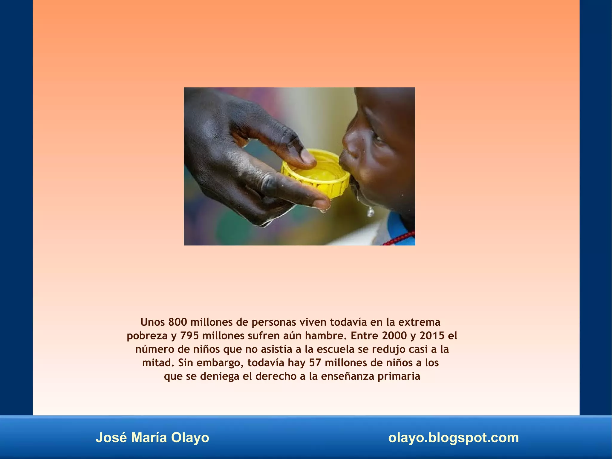 José María Olayo olayo.blogspot.com
Unos 800 millones de personas viven todavía en la extrema
pobreza y 795 millones sufren aún hambre. Entre 2000 y 2015 el
número de niños que no asistía a la escuela se redujo casi a la
mitad. Sin embargo, todavía hay 57 millones de niños a los
que se deniega el derecho a la enseñanza primaria
 