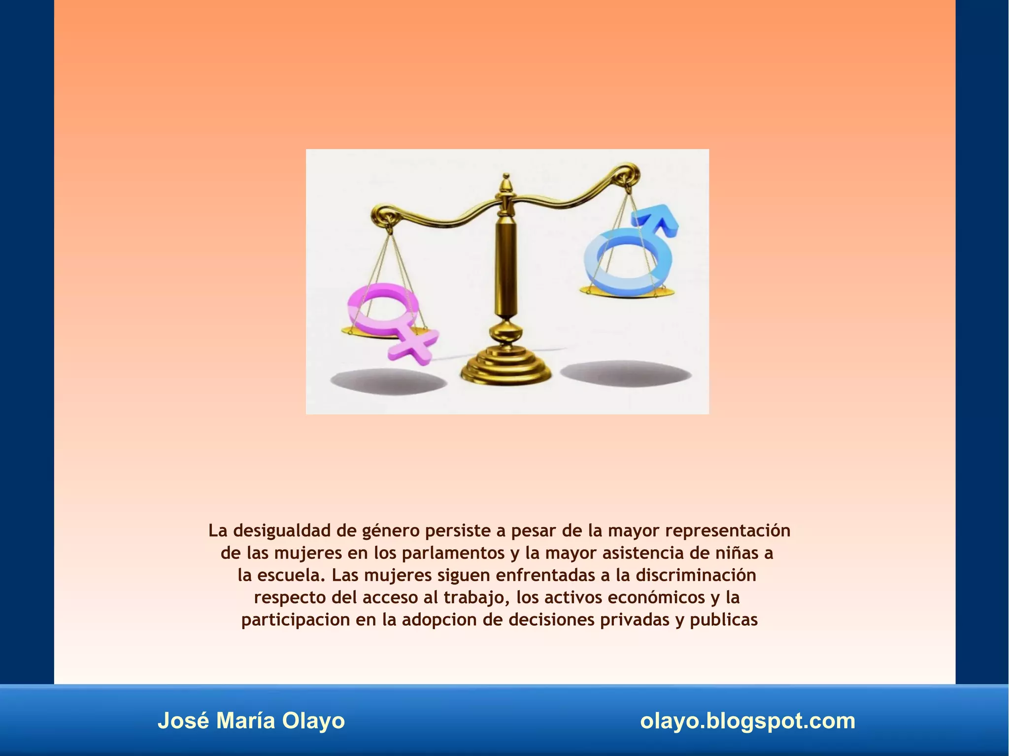 José María Olayo olayo.blogspot.com
La desigualdad de género persiste a pesar de la mayor representación
de las mujeres en los parlamentos y la mayor asistencia de niñas a
la escuela. Las mujeres siguen enfrentadas a la discriminación
respecto del acceso al trabajo, los activos económicos y la
participacion en la adopcion de decisiones privadas y publicas
 