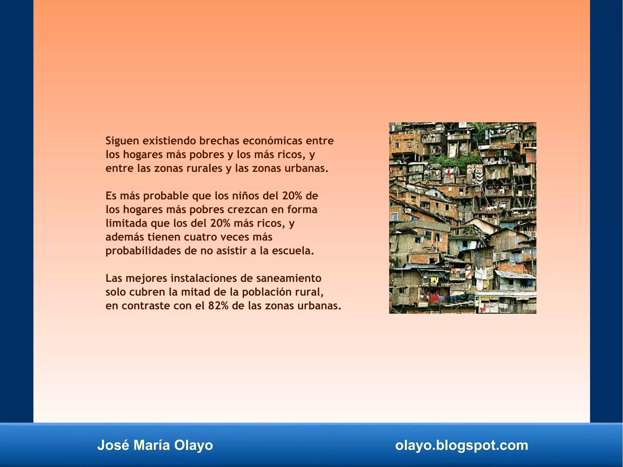 José María Olayo olayo.blogspot.com
Siguen existiendo brechas económicas entre
los hogares más pobres y los más ricos, y
entre las zonas rurales y las zonas urbanas.
Es más probable que los niños del 20% de
los hogares más pobres crezcan en forma
limitada que los del 20% más ricos, y
además tienen cuatro veces más
probabilidades de no asistir a la escuela.
Las mejores instalaciones de saneamiento
solo cubren la mitad de la población rural,
en contraste con el 82% de las zonas urbanas.
 