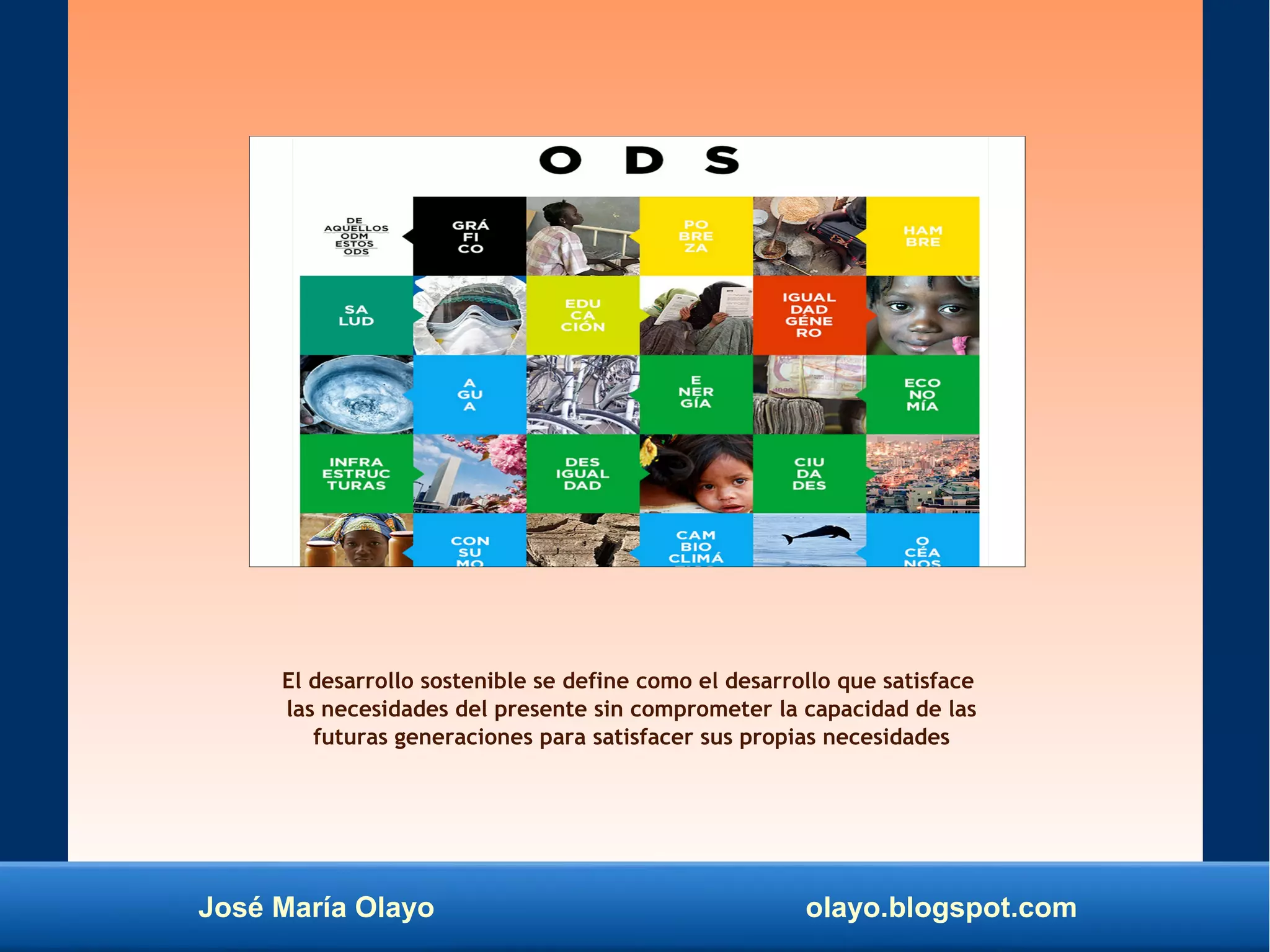 José María Olayo olayo.blogspot.com
El desarrollo sostenible se define como el desarrollo que satisface
las necesidades del presente sin comprometer la capacidad de las
futuras generaciones para satisfacer sus propias necesidades
 