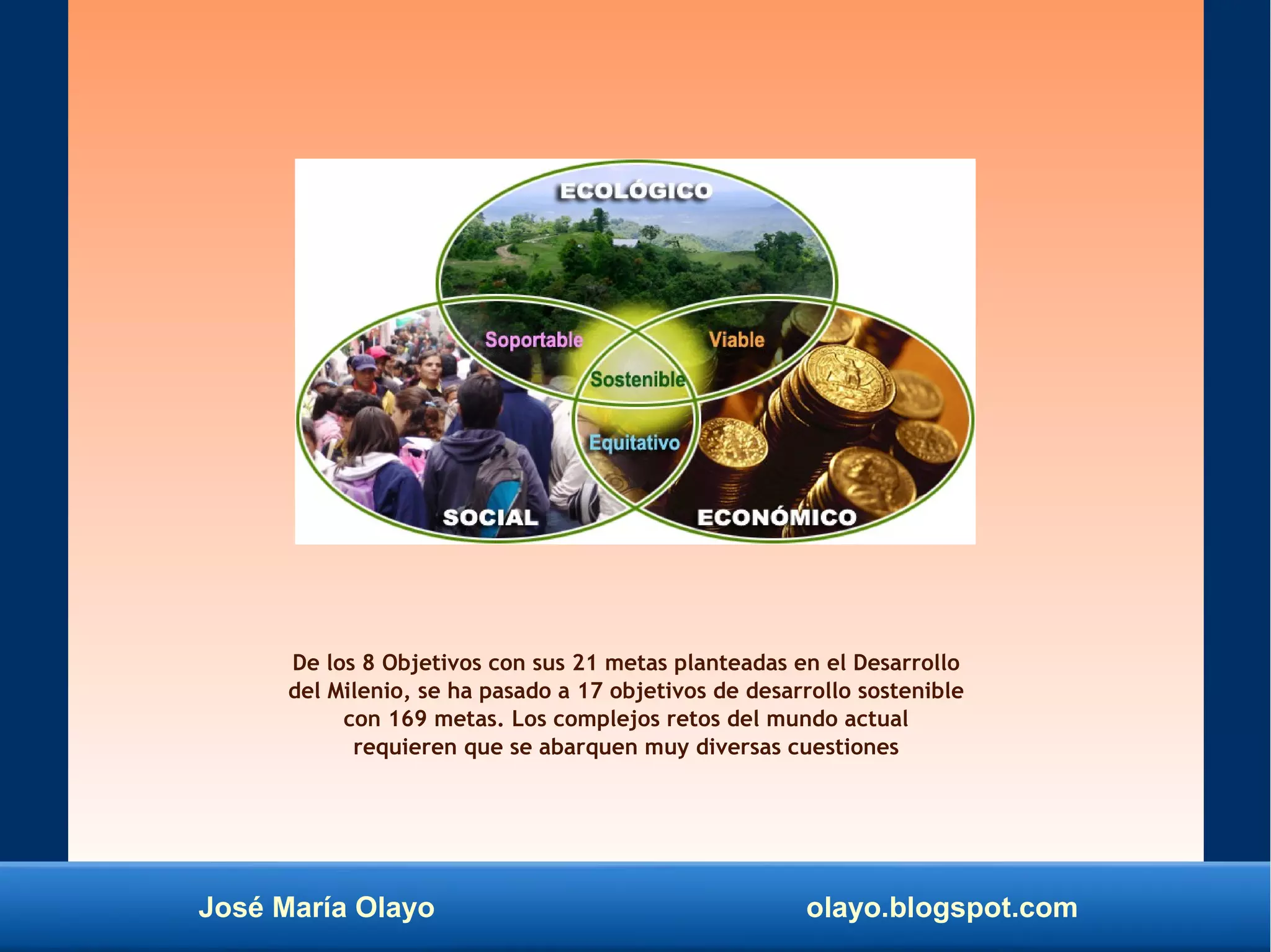 José María Olayo olayo.blogspot.com
De los 8 Objetivos con sus 21 metas planteadas en el Desarrollo
del Milenio, se ha pasado a 17 objetivos de desarrollo sostenible
con 169 metas. Los complejos retos del mundo actual
requieren que se abarquen muy diversas cuestiones
 