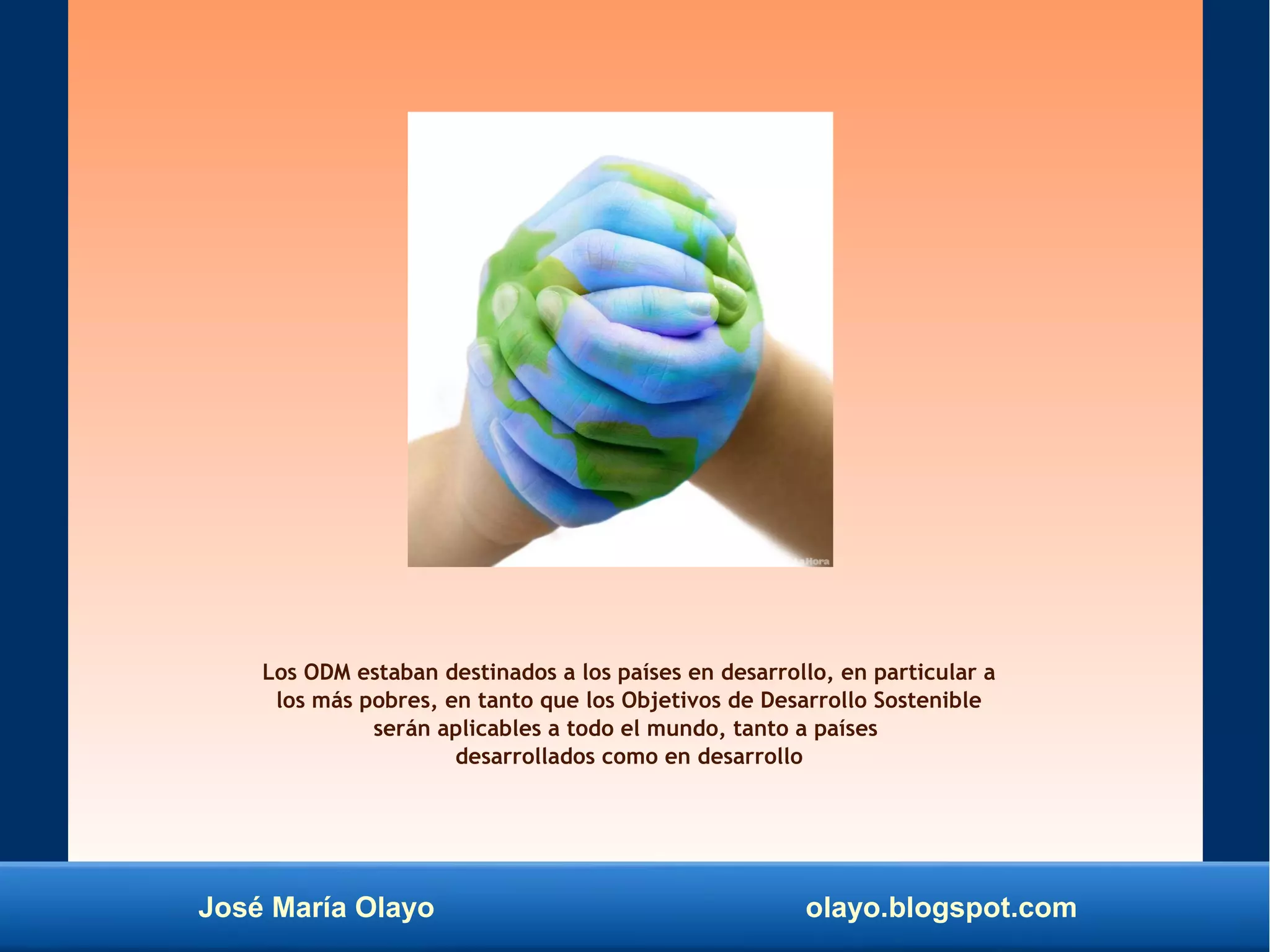 José María Olayo olayo.blogspot.com
Los ODM estaban destinados a los países en desarrollo, en particular a
los más pobres, en tanto que los Objetivos de Desarrollo Sostenible
serán aplicables a todo el mundo, tanto a países
desarrollados como en desarrollo
 