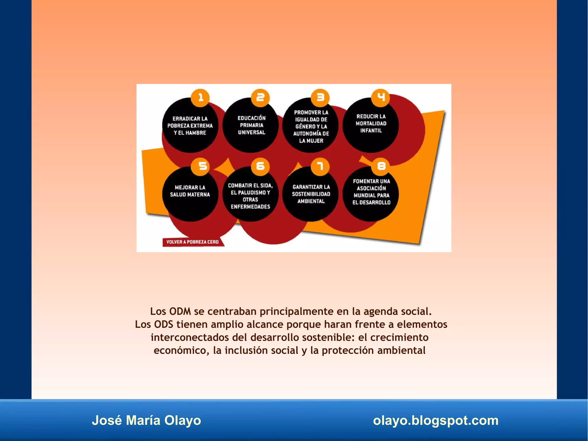José María Olayo olayo.blogspot.com
Los ODM se centraban principalmente en la agenda social.
Los ODS tienen amplio alcance porque haran frente a elementos
interconectados del desarrollo sostenible: el crecimiento
económico, la inclusión social y la protección ambiental
 