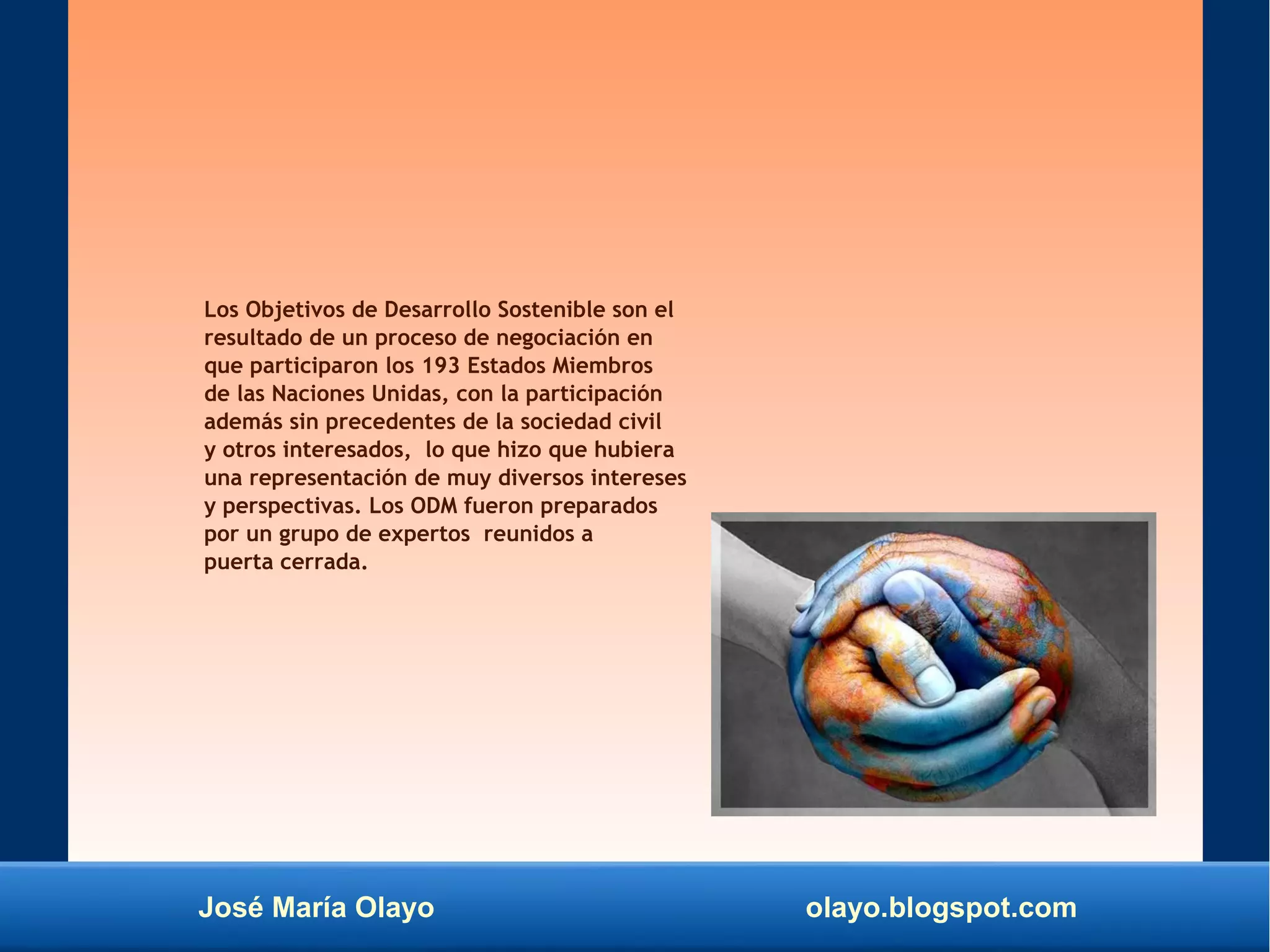 José María Olayo olayo.blogspot.com
Los Objetivos de Desarrollo Sostenible son el
resultado de un proceso de negociación en
que participaron los 193 Estados Miembros
de las Naciones Unidas, con la participación
además sin precedentes de la sociedad civil
y otros interesados, lo que hizo que hubiera
una representación de muy diversos intereses
y perspectivas. Los ODM fueron preparados
por un grupo de expertos reunidos a
puerta cerrada.
 