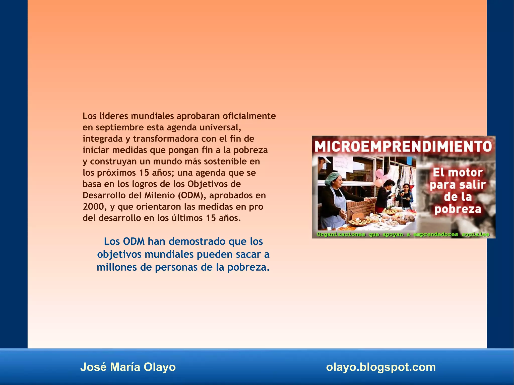 José María Olayo olayo.blogspot.com
Los lideres mundiales aprobaran oficialmente
en septiembre esta agenda universal,
integrada y transformadora con el fin de
iniciar medidas que pongan fin a la pobreza
y construyan un mundo más sostenible en
los próximos 15 años; una agenda que se
basa en los logros de los Objetivos de
Desarrollo del Milenio (ODM), aprobados en
2000, y que orientaron las medidas en pro
del desarrollo en los últimos 15 años.
Los ODM han demostrado que los
objetivos mundiales pueden sacar a
millones de personas de la pobreza.
 